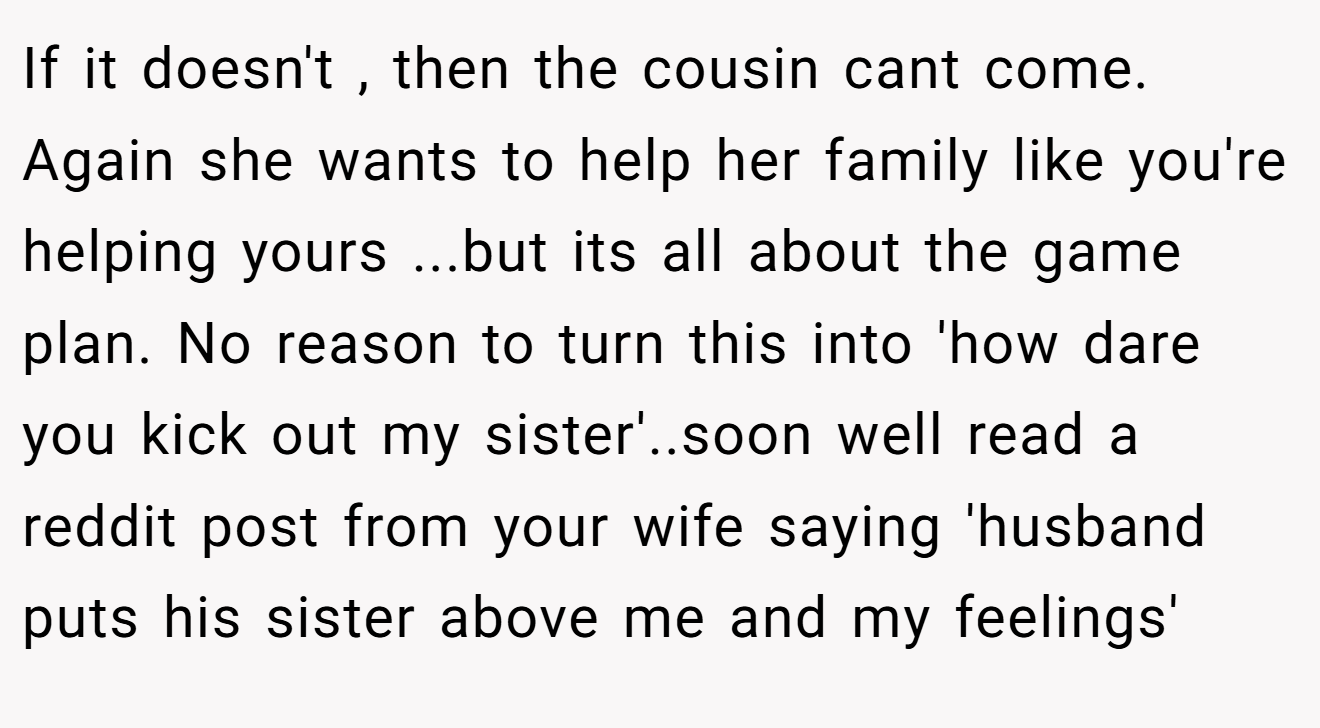 If it doesn't , then the cousin cant come. Again she wants to help her family like you're helping yours ...but its all about the game plan. No reason to turn this into 'how dare you kick out my sister'..soon well read a reddit post from your wife saying 'husband puts his sister above me and my feelings'