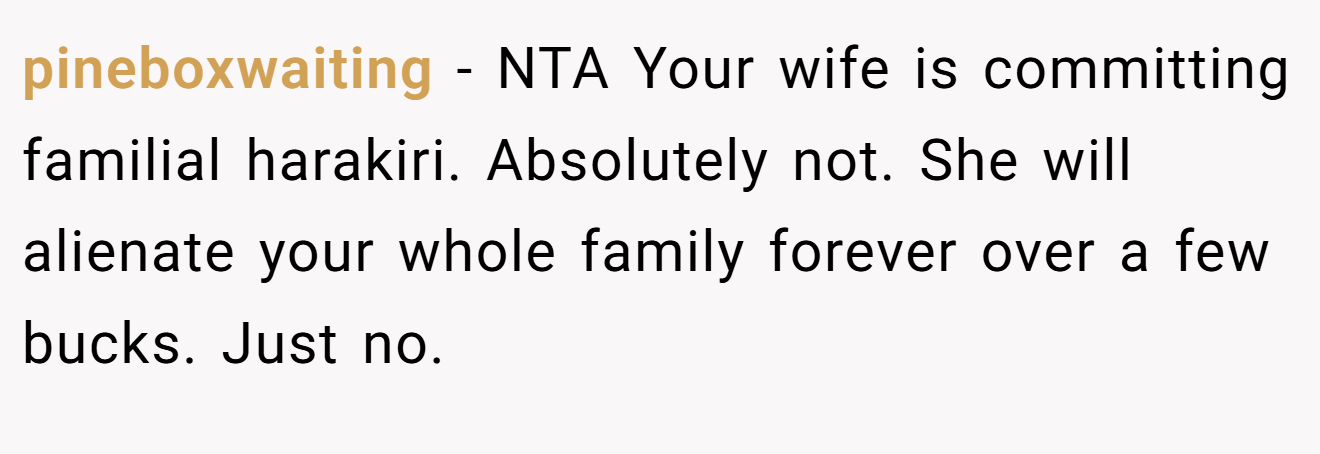 pineboxwaiting - NTA Your wife is committing familial harakiri. Absolutely not. She will alienate your whole family forever over a few bucks. Just no.