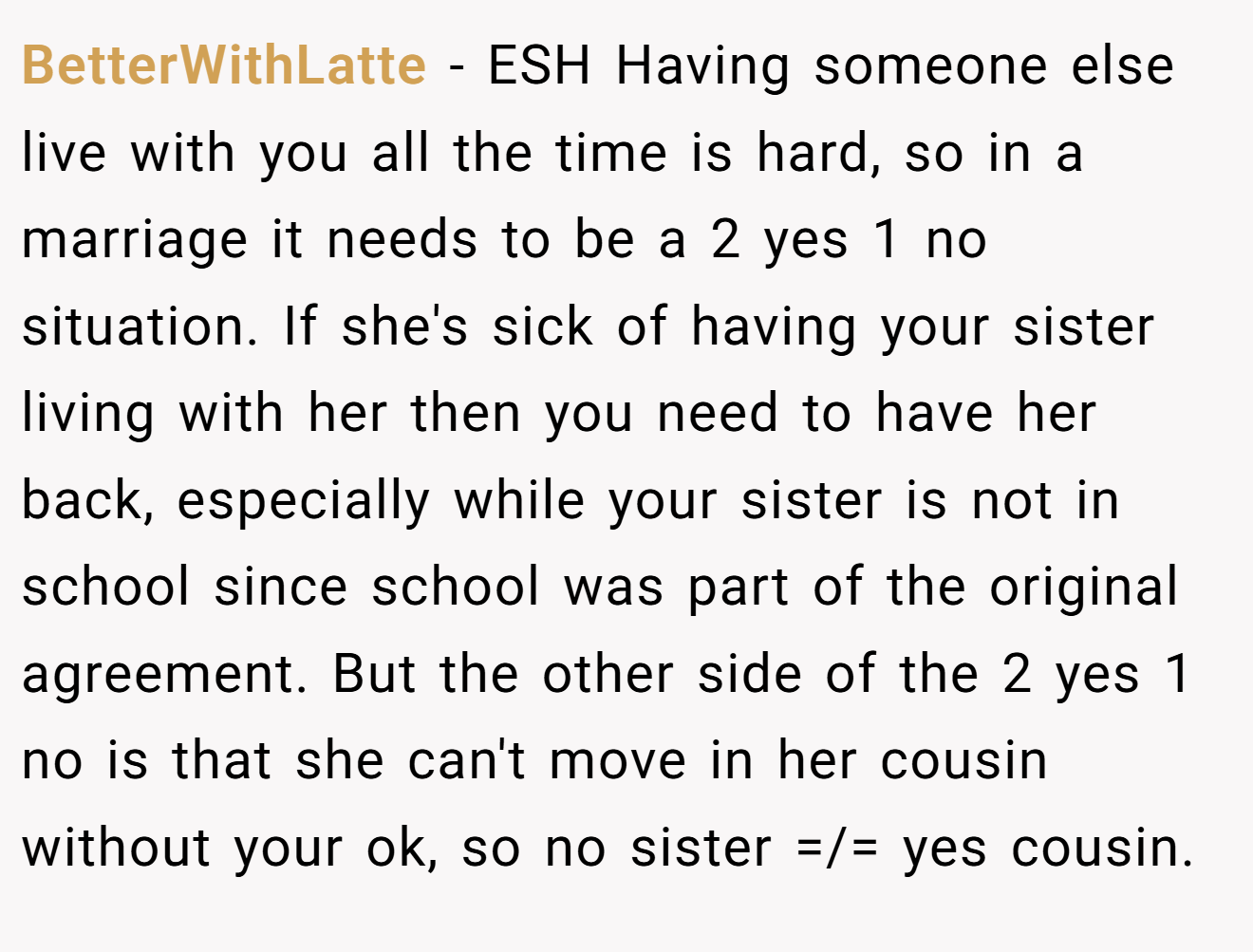 BetterWithLatte - ESH Having someone else live with you all the time is hard, so in a marriage it needs to be a 2 yes 1 no situation. If she's sick of having your sister living with her then you need to have her back, especially while your sister is not in school since school was part of the original agreement. But the other side of the 2 yes 1 no is that she can't move in her cousin without your ok, so no sister =/= yes cousin.