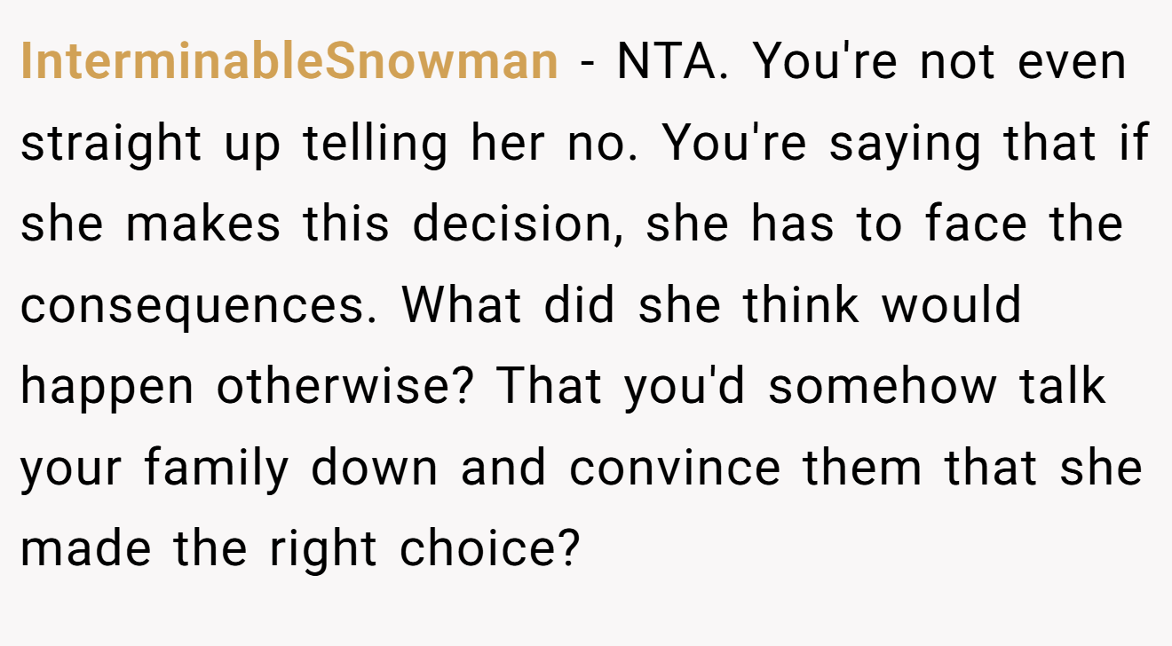 InterminableSnowman - NTA. You're not even straight up telling her no. You're saying that if she makes this decision, she has to face the consequences. What did she think would happen otherwise? That you'd somehow talk your family down and convince them that she made the right choice?