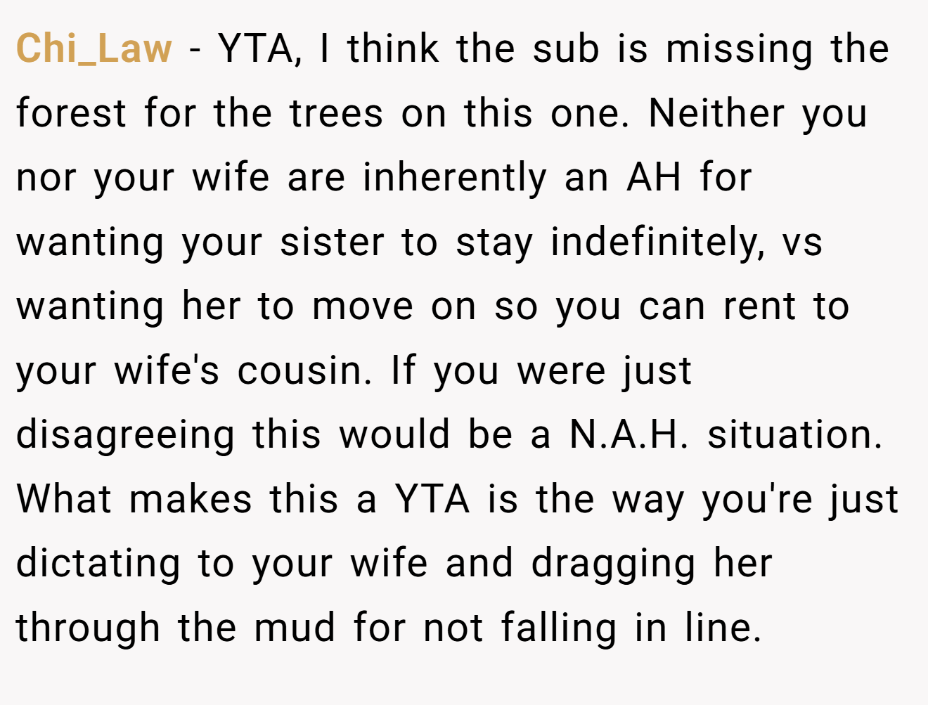 Chi_Law - YTA, I think the sub is missing the forest for the trees on this one. Neither you nor your wife are inherently an AH for wanting your sister to stay indefinitely, vs wanting her to move on so you can rent to your wife's cousin. If you were just disagreeing this would be a N.A.H. situation. What makes this a YTA is the way you're just dictating to your wife and dragging her through the mud for not falling in line.