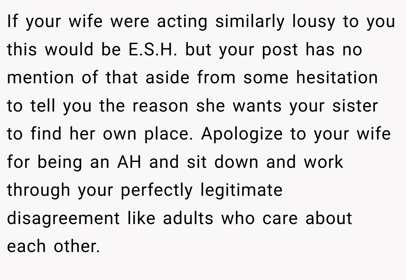 If your wife were acting similarly lousy to you this would be E.S.H. but your post has no mention of that aside from some hesitation to tell you the reason she wants your sister to find her own place. Apologize to your wife for being an AH and sit down and work through your perfectly legitimate disagreement like adults who care about each other.