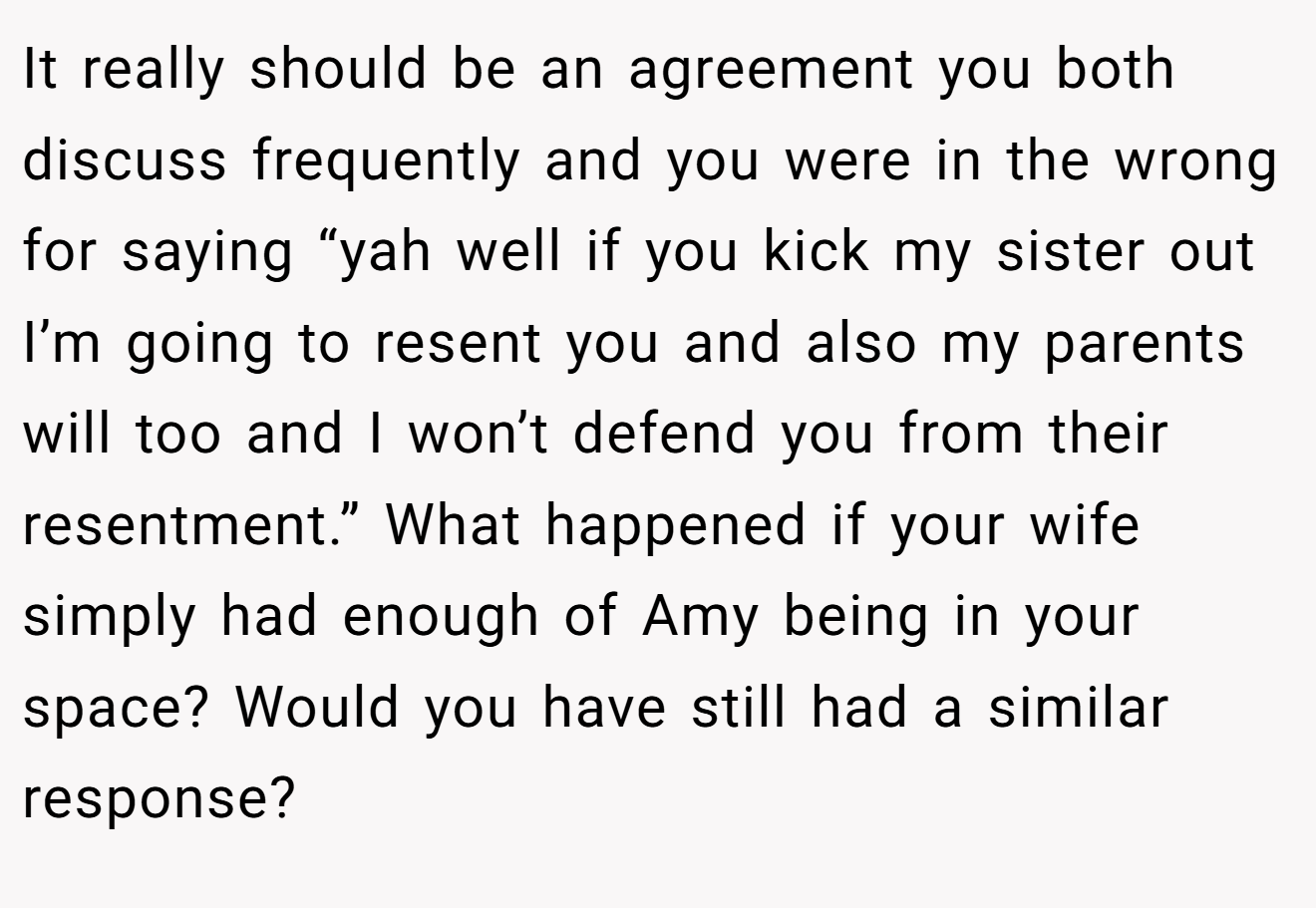 It really should be an agreement you both discuss frequently and you were in the wrong for saying “yah well if you kick my sister out I’m going to resent you and also my parents will too and I won’t defend you from their resentment.” What happened if your wife simply had enough of Amy being in your space? Would you have still had a similar response?