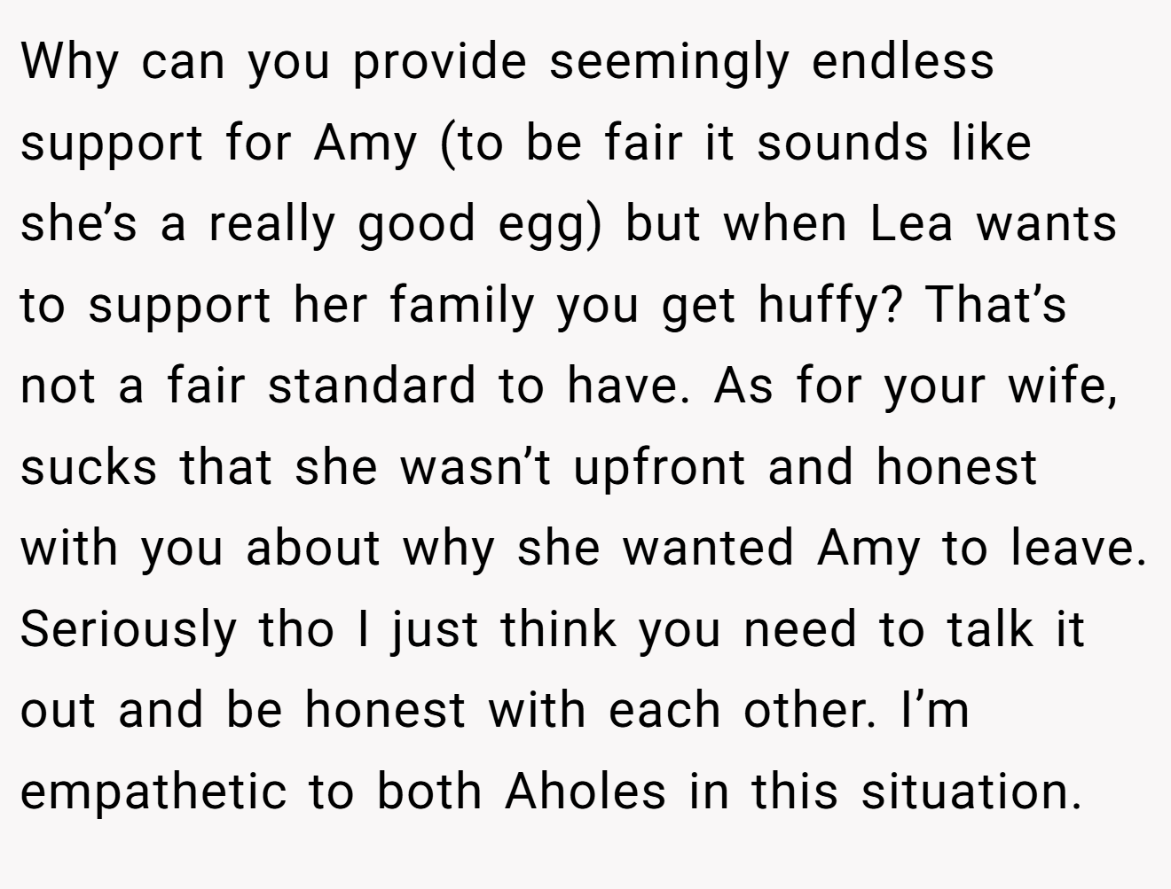 Why can you provide seemingly endless support for Amy (to be fair it sounds like she’s a really good egg) but when Lea wants to support her family you get huffy? That’s not a fair standard to have. As for your wife, sucks that she wasn’t upfront and honest with you about why she wanted Amy to leave. Seriously tho I just think you need to talk it out and be honest with each other. I’m empathetic to both Aholes in this situation.