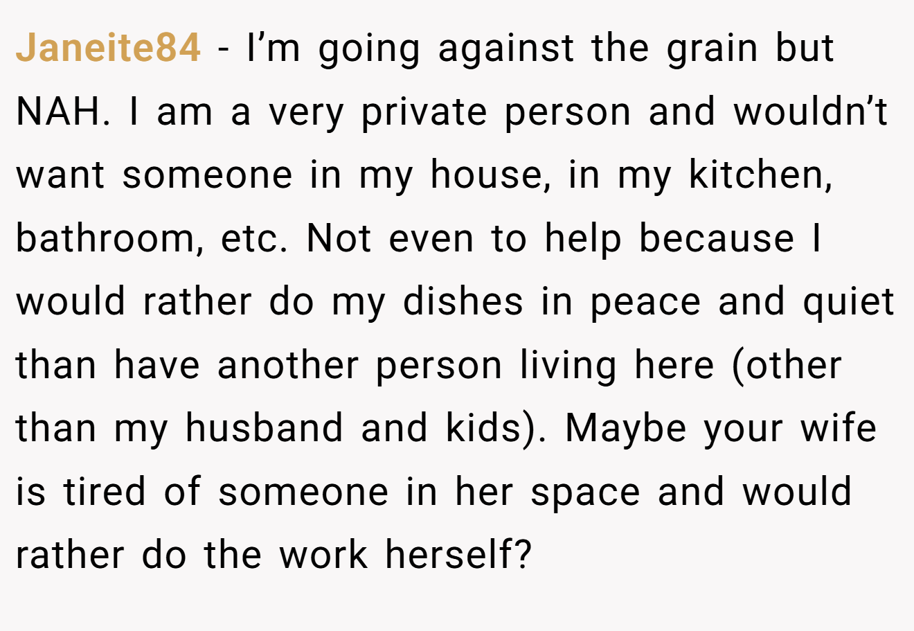 Janeite84 - I’m going against the grain but NAH. I am a very private person and wouldn’t want someone in my house, in my kitchen, bathroom, etc. Not even to help because I would rather do my dishes in peace and quiet than have another person living here (other than my husband and kids). Maybe your wife is tired of someone in her space and would rather do the work herself?