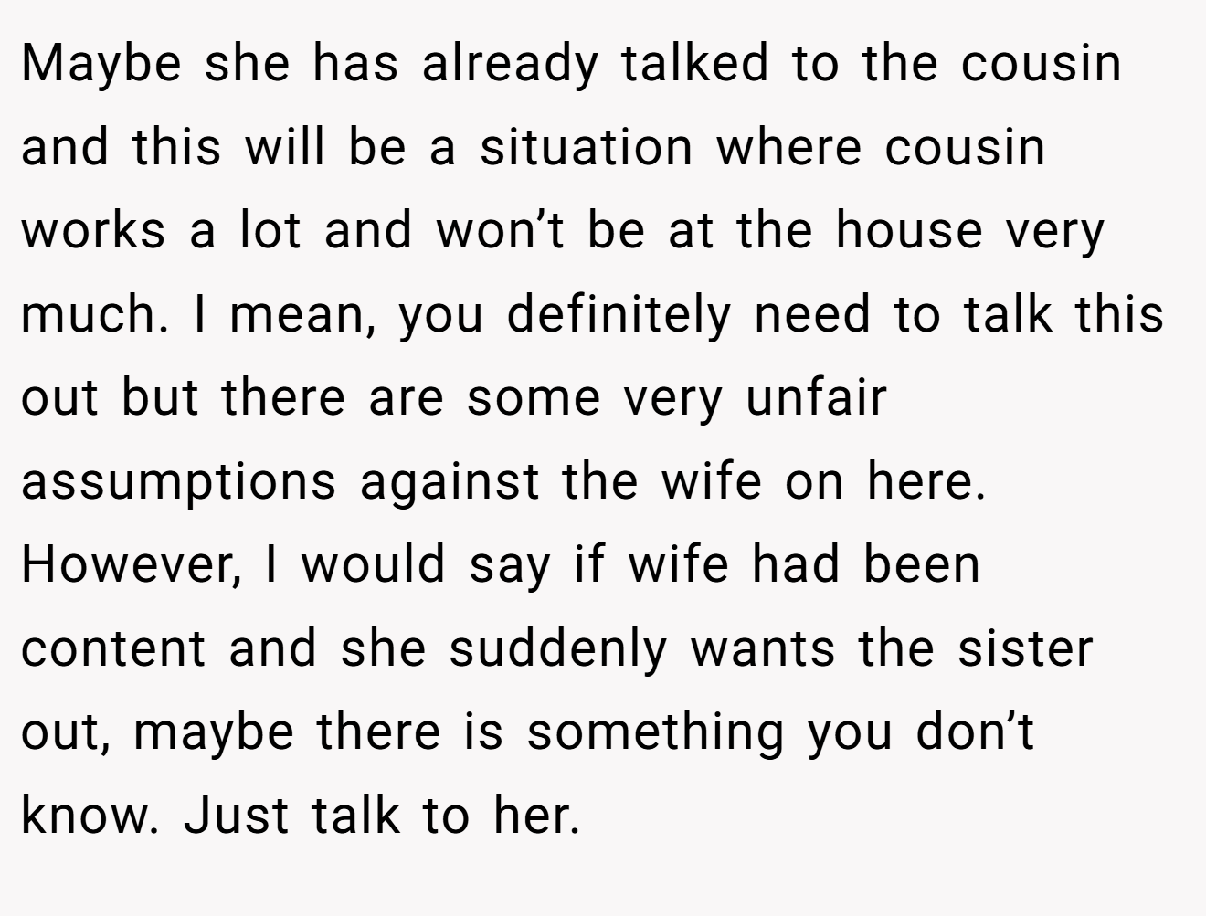 Maybe she has already talked to the cousin and this will be a situation where cousin works a lot and won’t be at the house very much. I mean, you definitely need to talk this out but there are some very unfair assumptions against the wife on here. However, I would say if wife had been content and she suddenly wants the sister out, maybe there is something you don’t know. Just talk to her.