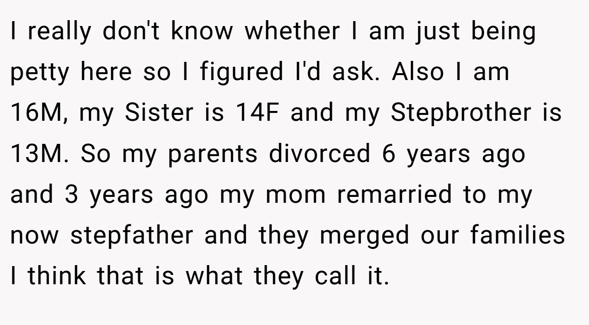 I really don't know whether I am just being petty here so I figured I'd ask. Also I am 16M, my Sister is 14F and my Stepbrother is 13M. So my parents divorced 6 years ago and 3 years ago my mom remarried to my now stepfather and they merged our families I think that is what they call it.
