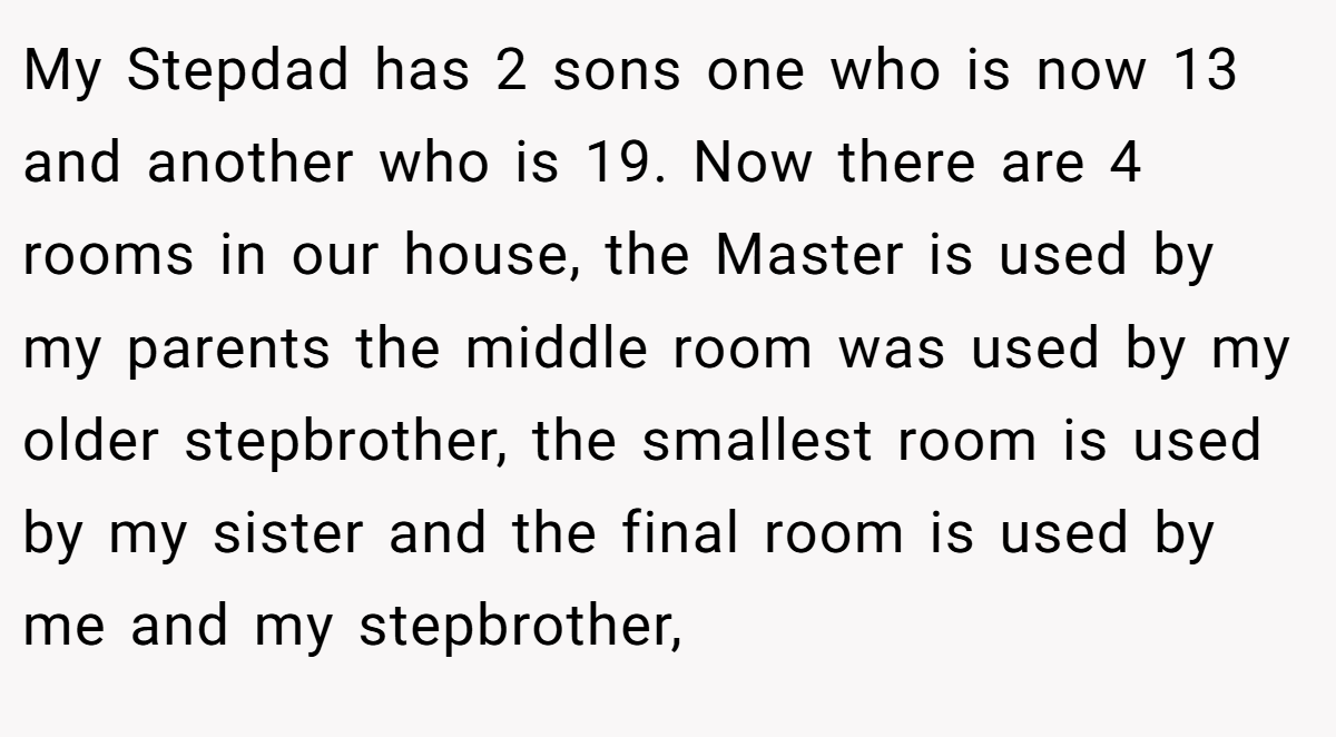 My Stepdad has 2 sons one who is now 13 and another who is 19. Now there are 4 rooms in our house, the Master is used by my parents the middle room was used by my older stepbrother, the smallest room is used by my sister and the final room is used by me and my stepbrother,