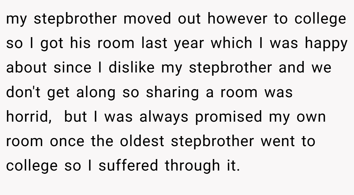 my stepbrother moved out however to college so I got his room last year which I was happy about since I dislike my stepbrother and we don't get along so sharing a room was horrid,  but I was always promised my own room once the oldest stepbrother went to college so I suffered through it.