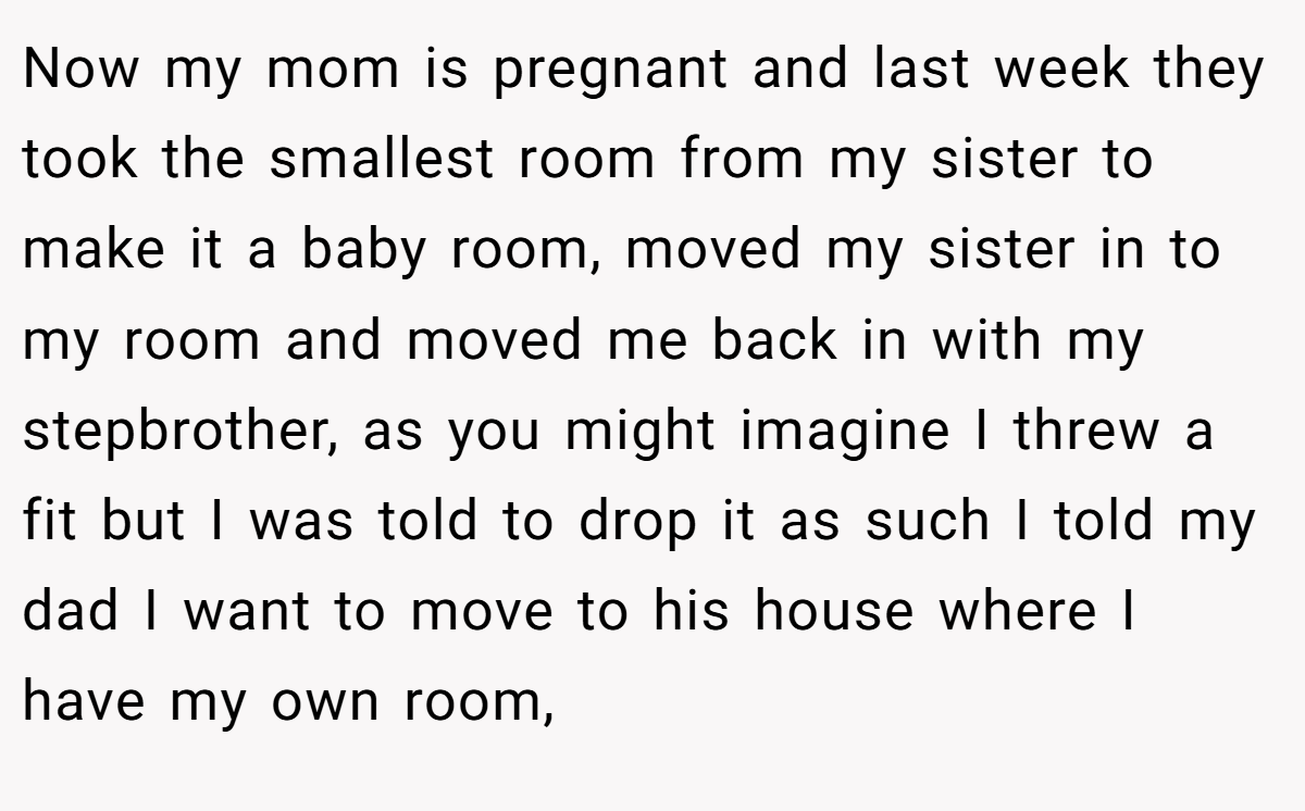 Now my mom is pregnant and last week they took the smallest room from my sister to make it a baby room, moved my sister in to my room and moved me back in with my stepbrother, as you might imagine I threw a fit but I was told to drop it as such I told my dad I want to move to his house where I have my own room,