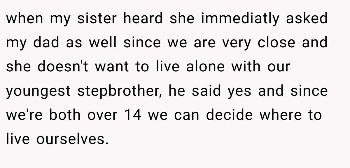 when my sister heard she immediatly asked my dad as well since we are very close and she doesn't want to live alone with our youngest stepbrother, he said yes and since we're both over 14 we can decide where to live ourselves.