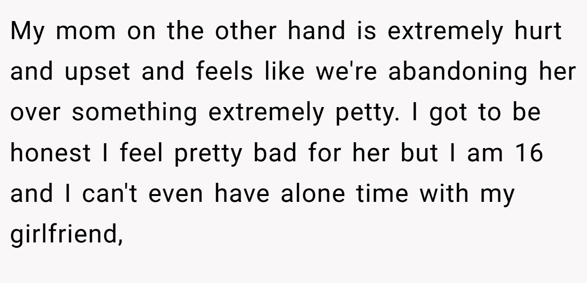My mom on the other hand is extremely hurt and upset and feels like we're abandoning her over something extremely petty. I got to be honest I feel pretty bad for her but I am 16 and I can't even have alone time with my girlfriend,