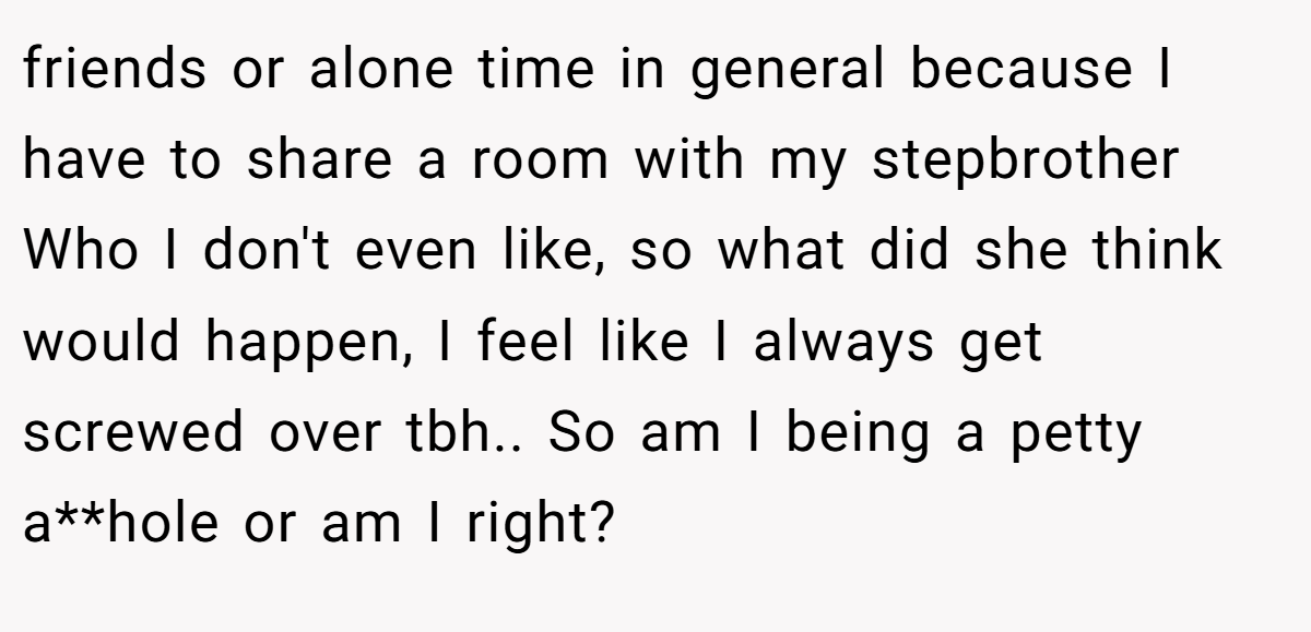 friends or alone time in general because I have to share a room with my stepbrother Who I don't even like, so what did she think would happen, I feel like I always get screwed over tbh.. So am I being a petty a**hole or am I right?