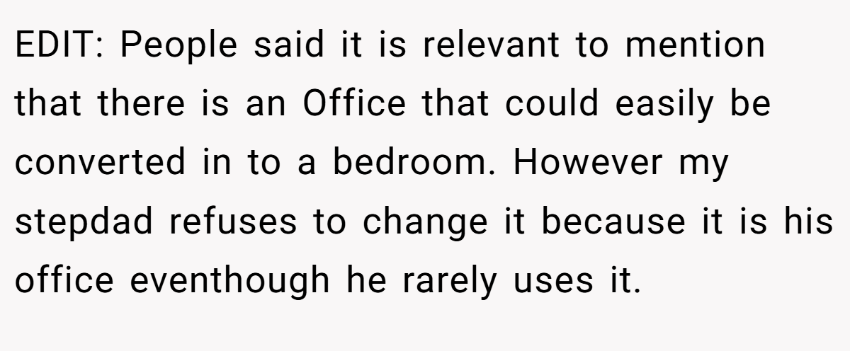 EDIT: People said it is relevant to mention that there is an Office that could easily be converted in to a bedroom. However my stepdad refuses to change it because it is his office eventhough he rarely uses it.