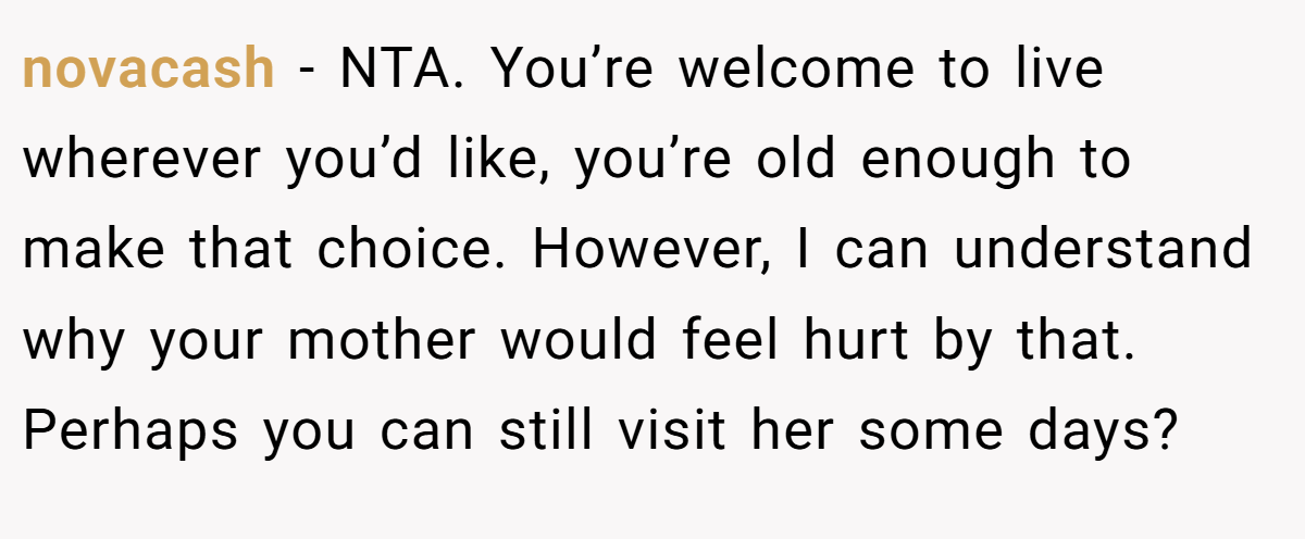 novacash − NTA. You’re welcome to live wherever you’d like, you’re old enough to make that choice. However, I can understand why your mother would feel hurt by that. Perhaps you can still visit her some days?