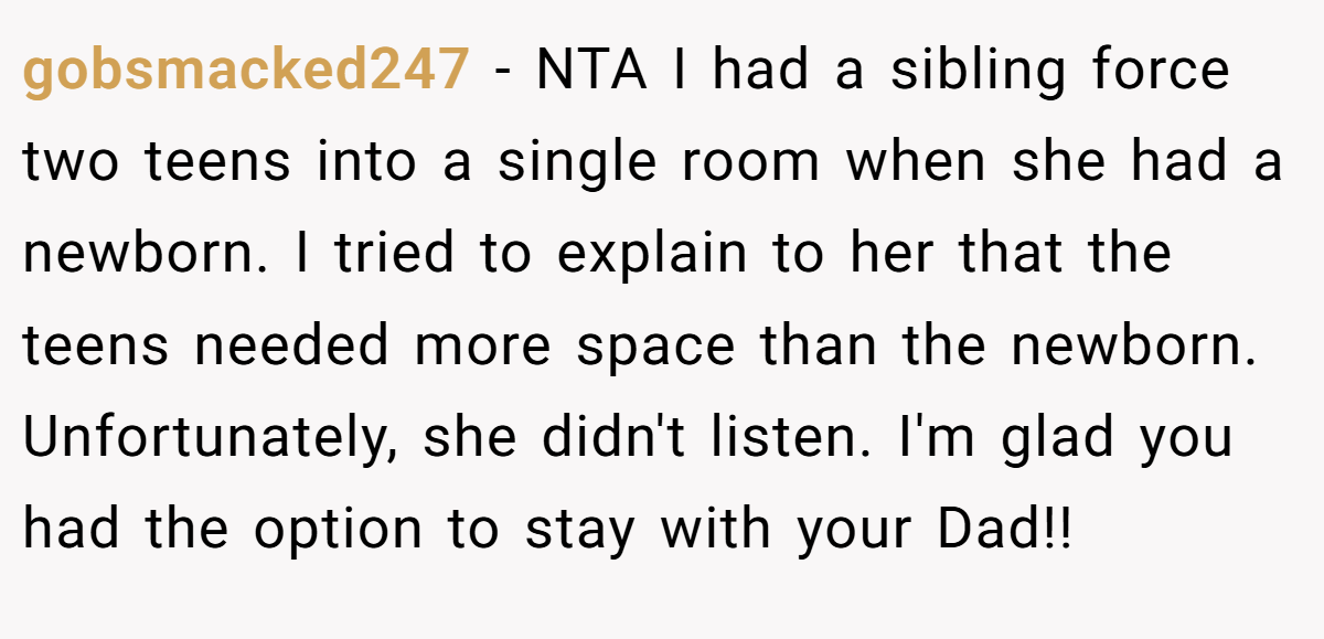 gobsmacked247 − NTA I had a sibling force two teens into a single room when she had a newborn. I tried to explain to her that the teens needed more space than the newborn. Unfortunately, she didn't listen. I'm glad you had the option to stay with your Dad!!