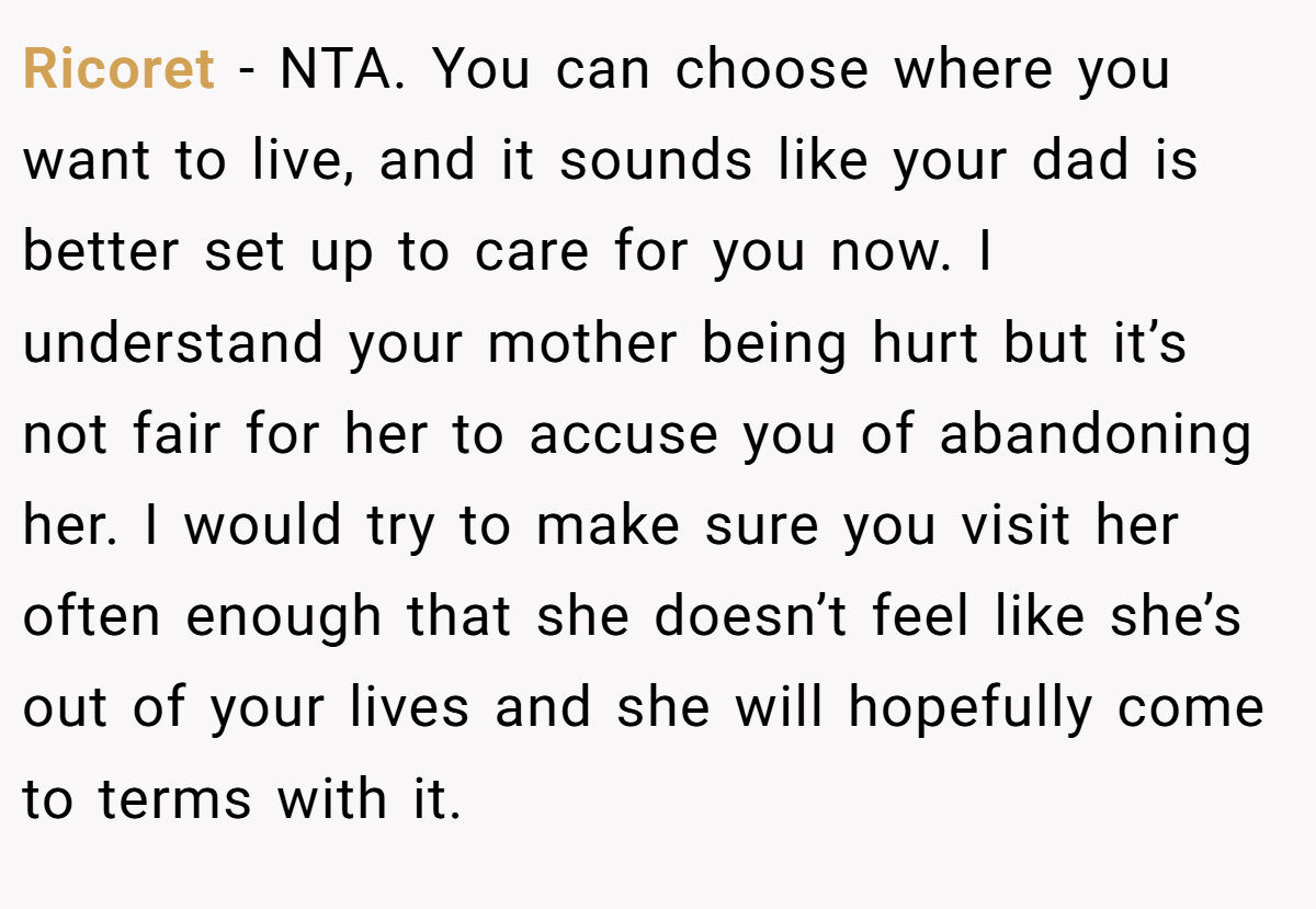 Ricoret − NTA. You can choose where you want to live, and it sounds like your dad is better set up to care for you now. I understand your mother being hurt but it’s not fair for her to accuse you of abandoning her. I would try to make sure you visit her often enough that she doesn’t feel like she’s out of your lives and she will hopefully come to terms with it.