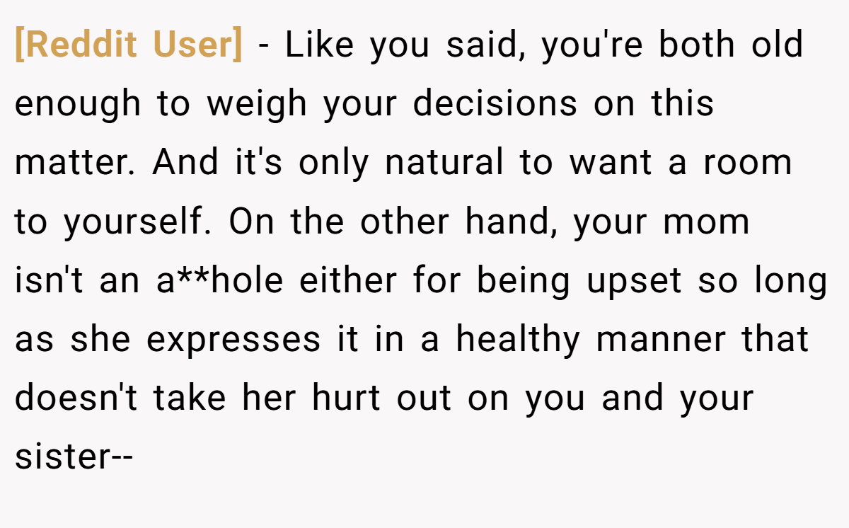 [Reddit User] − Like you said, you're both old enough to weigh your decisions on this matter. And it's only natural to want a room to yourself. On the other hand, your mom isn't an a**hole either for being upset so long as she expresses it in a healthy manner that doesn't take her hurt out on you and your sister--