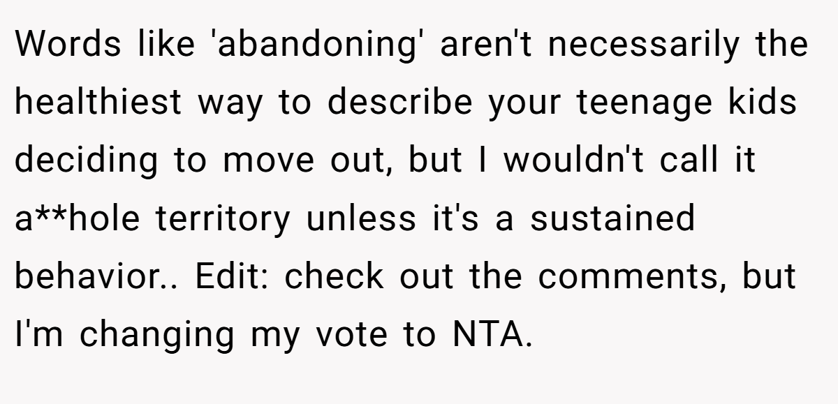 Words like 'abandoning' aren't necessarily the healthiest way to describe your teenage kids deciding to move out, but I wouldn't call it a**hole territory unless it's a sustained behavior.. Edit: check out the comments, but I'm changing my vote to NTA.