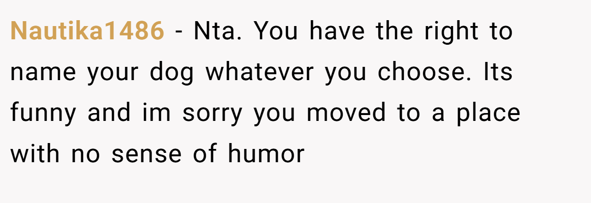 Nautika1486 − Nta. You have the right to name your dog whatever you choose. Its funny and im sorry you moved to a place with no sense of humor
