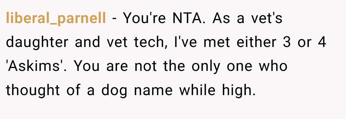 liberal_parnell − You're NTA. As a vet's daughter and vet tech, I've met either 3 or 4 'Askims'. You are not the only one who thought of a dog name while high.