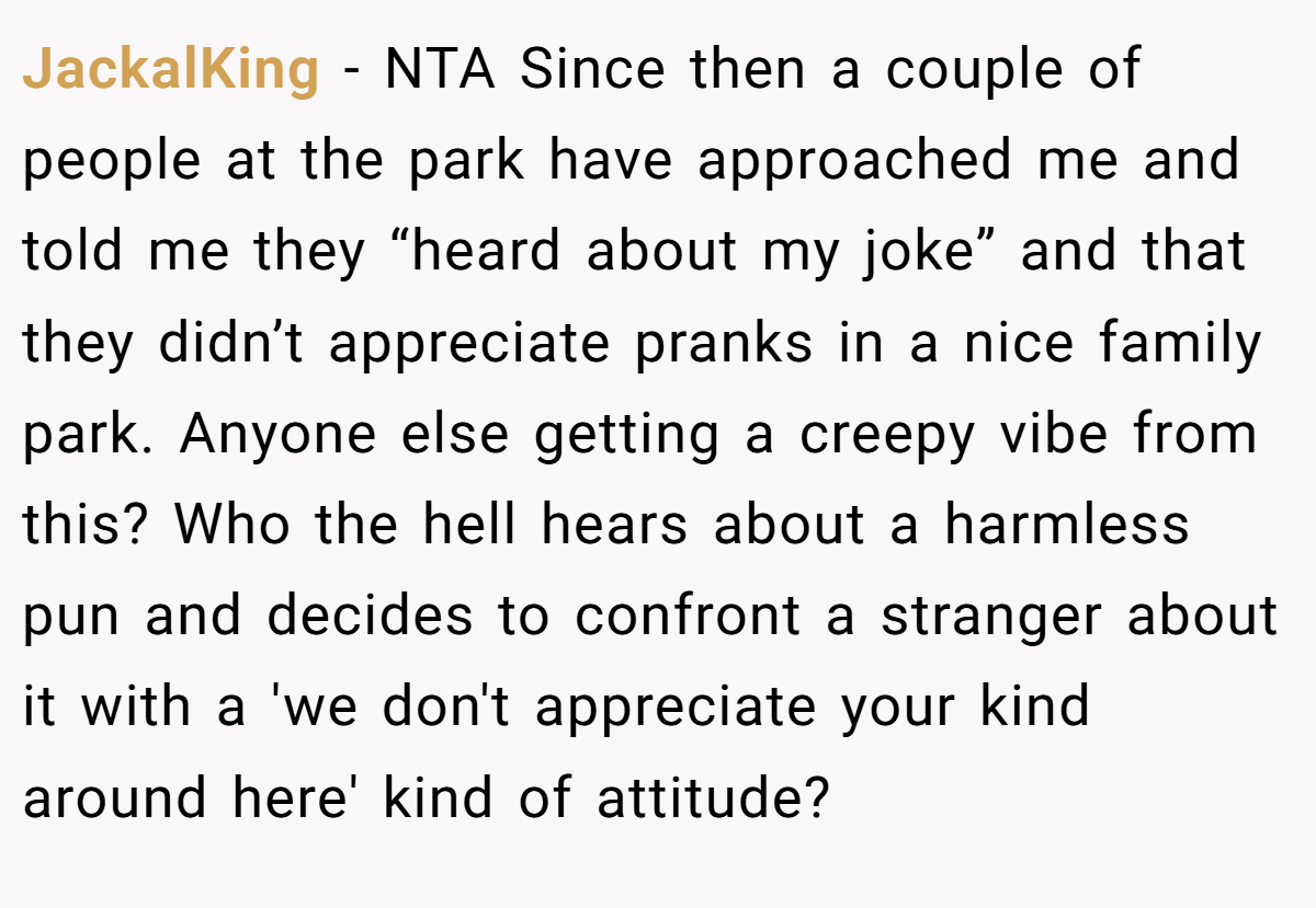 JackalKing − NTA Since then a couple of people at the park have approached me and told me they “heard about my joke” and that they didn’t appreciate pranks in a nice family park. Anyone else getting a creepy vibe from this? Who the hell hears about a harmless pun and decides to confront a stranger about it with a 'we don't appreciate your kind around here' kind of attitude?
