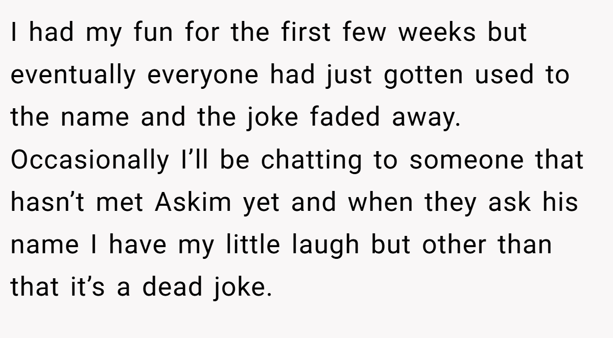 I had my fun for the first few weeks but eventually everyone had just gotten used to the name and the joke faded away. Occasionally I’ll be chatting to someone that hasn’t met Askim yet and when they ask his name I have my little laugh but other than that it’s a dead joke.
