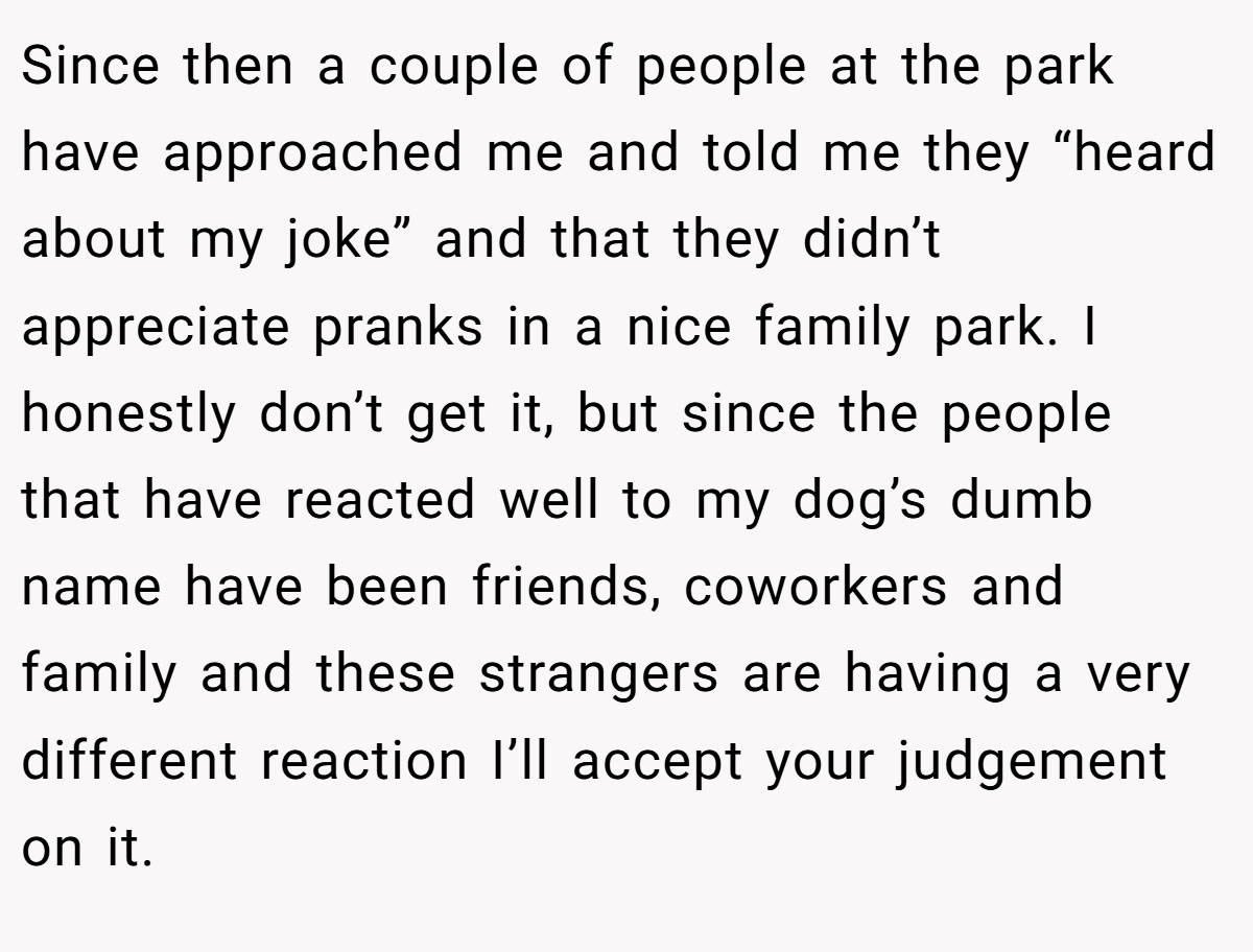 Since then a couple of people at the park have approached me and told me they “heard about my joke” and that they didn’t appreciate pranks in a nice family park. I honestly don’t get it, but since the people that have reacted well to my dog’s dumb name have been friends, coworkers and family and these strangers are having a very different reaction I’ll accept your judgement on it.