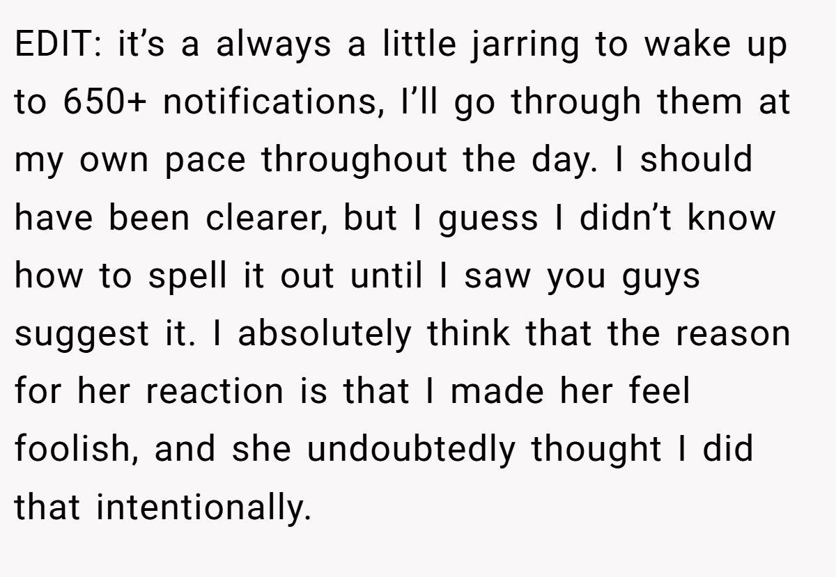 EDIT: it’s a always a little jarring to wake up to 650+ notifications, I’ll go through them at my own pace throughout the day. I should have been clearer, but I guess I didn’t know how to spell it out until I saw you guys suggest it. I absolutely think that the reason for her reaction is that I made her feel foolish, and she undoubtedly thought I did that intentionally.