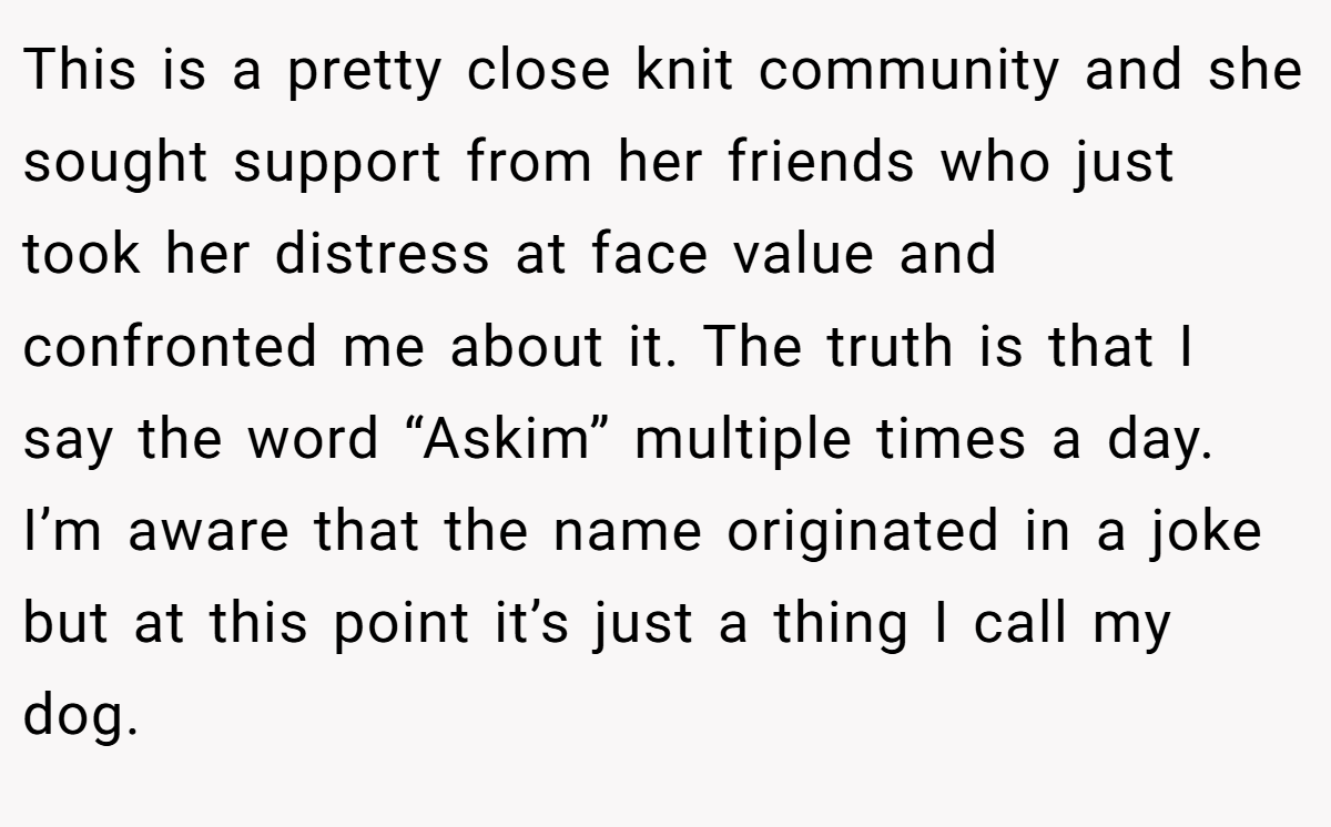 This is a pretty close knit community and she sought support from her friends who just took her distress at face value and confronted me about it. The truth is that I say the word “Askim” multiple times a day. I’m aware that the name originated in a joke but at this point it’s just a thing I call my dog.