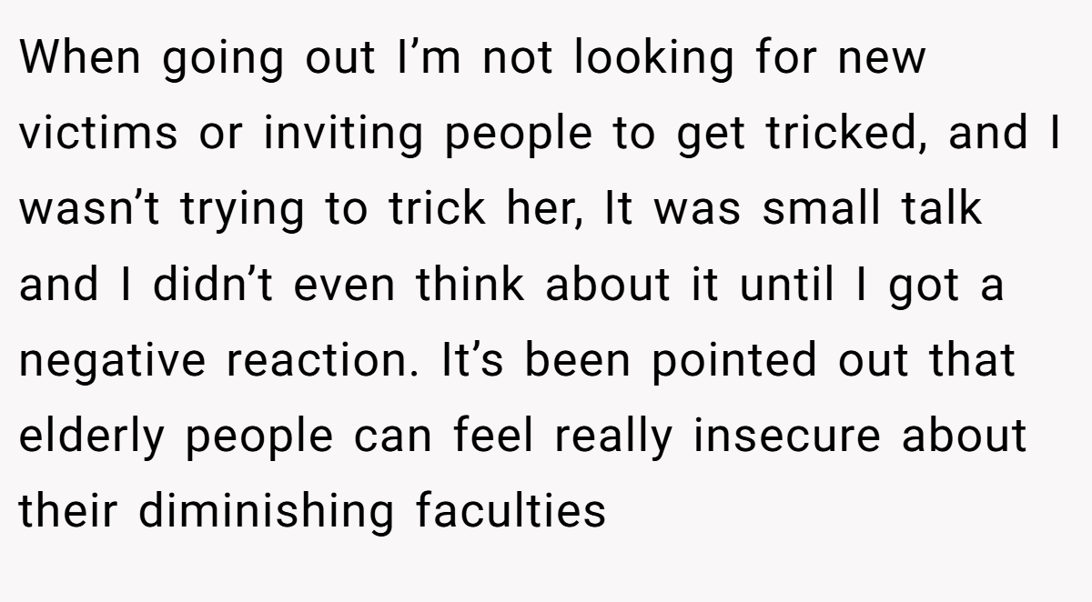 When going out I’m not looking for new victims or inviting people to get tricked, and I wasn’t trying to trick her, It was small talk and I didn’t even think about it until I got a negative reaction. It’s been pointed out that elderly people can feel really insecure about their diminishing faculties
