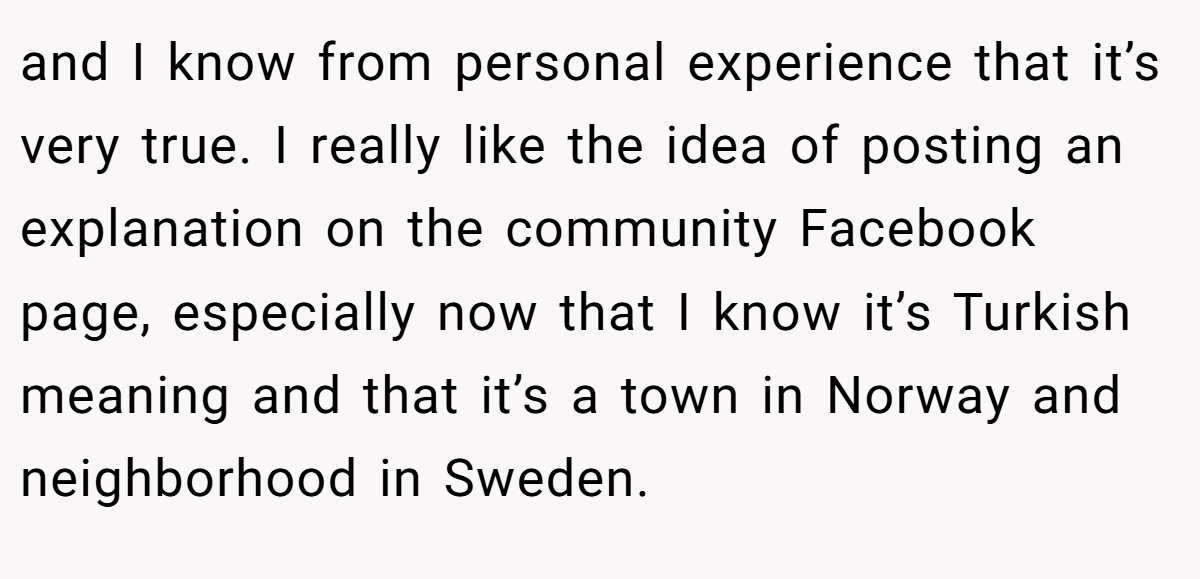 and I know from personal experience that it’s very true. I really like the idea of posting an explanation on the community Facebook page, especially now that I know it’s Turkish meaning and that it’s a town in Norway and neighborhood in Sweden.
