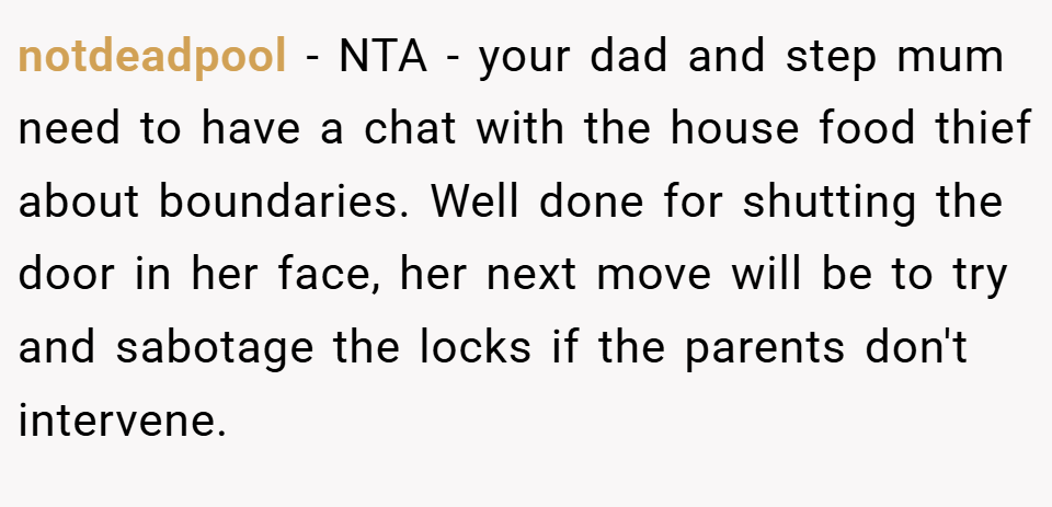 notdeadpool − NTA - your dad and step mum need to have a chat with the house food thief about boundaries. Well done for shutting the door in her face, her next move will be to try and sabotage the locks if the parents don't intervene.