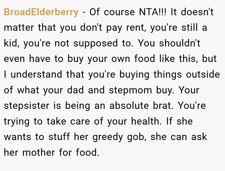 BroadElderberry − Of course NTA!!! It doesn't matter that you don't pay rent, you're still a kid, you're not supposed to. You shouldn't even have to buy your own food like this, but I understand that you're buying things outside of what your dad and stepmom buy. Your stepsister is being an absolute brat. You're trying to take care of your health. If she wants to stuff her greedy gob, she can ask her mother for food.