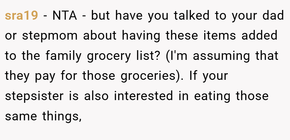 sra19 − NTA - but have you talked to your dad or stepmom about having these items added to the family grocery list? (I'm assuming that they pay for those groceries). If your stepsister is also interested in eating those same things,