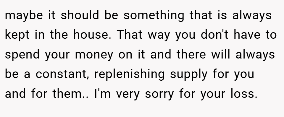 maybe it should be something that is always kept in the house. That way you don't have to spend your money on it and there will always be a constant, replenishing supply for you and for them.. I'm very sorry for your loss.