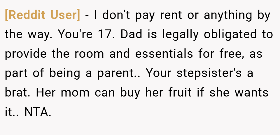 [Reddit User] − I don’t pay rent or anything by the way. You're 17. Dad is legally obligated to provide the room and essentials for free, as part of being a parent.. Your stepsister's a brat. Her mom can buy her fruit if she wants it.. NTA.