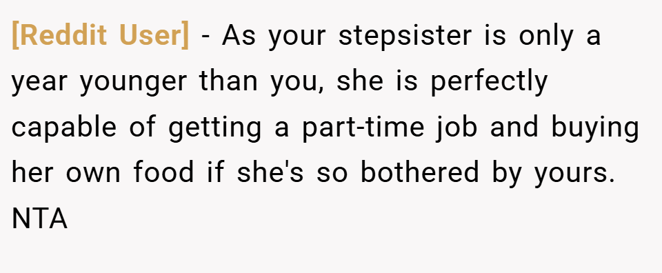 [Reddit User] − As your stepsister is only a year younger than you, she is perfectly capable of getting a part-time job and buying her own food if she's so bothered by yours. NTA
