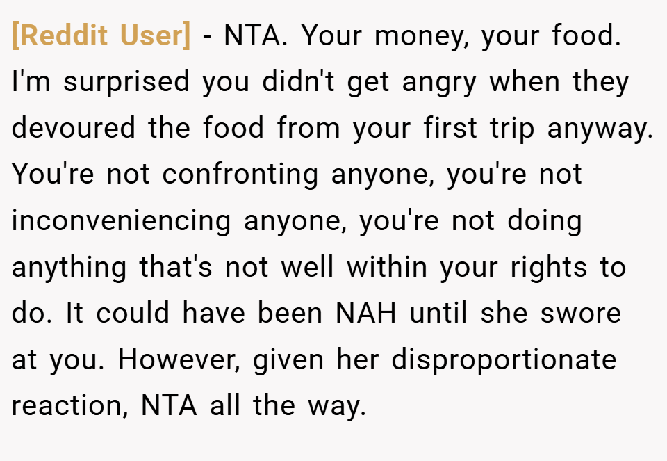 [Reddit User] − NTA. Your money, your food. I'm surprised you didn't get angry when they devoured the food from your first trip anyway. You're not confronting anyone, you're not inconveniencing anyone, you're not doing anything that's not well within your rights to do. It could have been NAH until she swore at you. However, given her disproportionate reaction, NTA all the way.