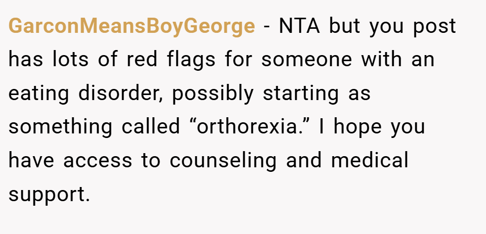 GarconMeansBoyGeorge − NTA but you post has lots of red flags for someone with an eating disorder, possibly starting as something called “orthorexia.” I hope you have access to counseling and medical support.