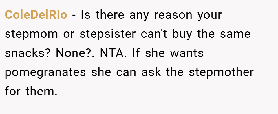 ColeDelRio − Is there any reason your stepmom or stepsister can't buy the same snacks? None?. NTA. If she wants pomegranates she can ask the stepmother for them.