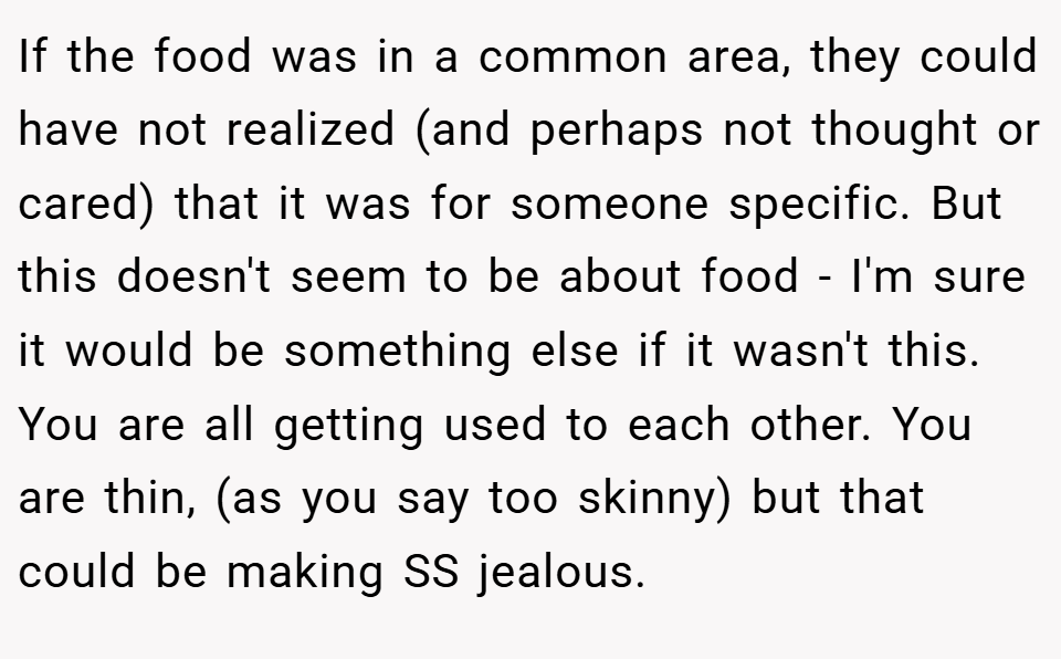If the food was in a common area, they could have not realized (and perhaps not thought or cared) that it was for someone specific. But this doesn't seem to be about food - I'm sure it would be something else if it wasn't this. You are all getting used to each other. You are thin, (as you say too skinny) but that could be making SS jealous.