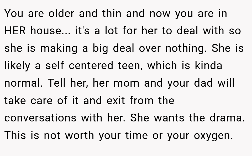 You are older and thin and now you are in HER house... it's a lot for her to deal with so she is making a big deal over nothing. She is likely a self centered teen, which is kinda normal. Tell her, her mom and your dad will take care of it and exit from the conversations with her. She wants the drama. This is not worth your time or your oxygen.