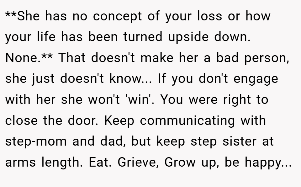 **She has no concept of your loss or how your life has been turned upside down. None.** That doesn't make her a bad person, she just doesn't know... If you don't engage with her she won't 'win'. You were right to close the door. Keep communicating with step-mom and dad, but keep step sister at arms length. Eat. Grieve, Grow up, be happy...