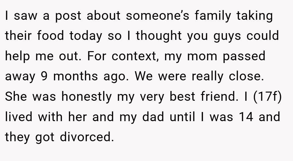 I saw a post about someone’s family taking their food today so I thought you guys could help me out. For context, my mom passed away 9 months ago. We were really close. She was honestly my very best friend. I (17f) lived with her and my dad until I was 14 and they got divorced.