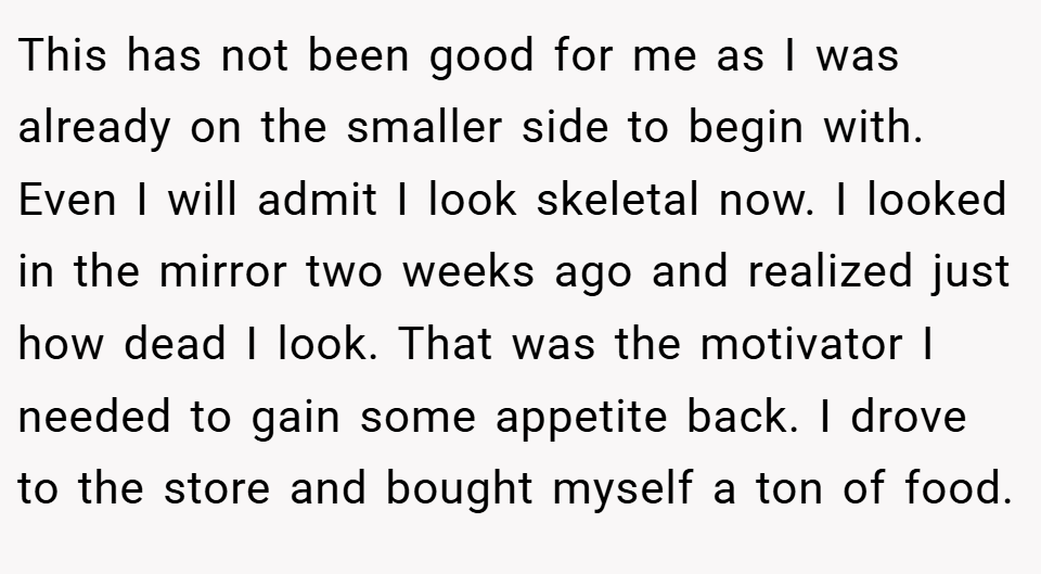 This has not been good for me as I was already on the smaller side to begin with. Even I will admit I look skeletal now. I looked in the mirror two weeks ago and realized just how dead I look. That was the motivator I needed to gain some appetite back. I drove to the store and bought myself a ton of food.