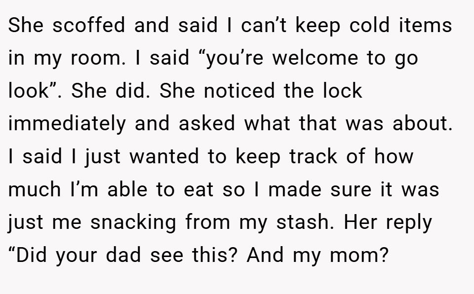 She scoffed and said I can’t keep cold items in my room. I said “you’re welcome to go look”. She did. She noticed the lock immediately and asked what that was about. I said I just wanted to keep track of how much I’m able to eat so I made sure it was just me snacking from my stash. Her reply “Did your dad see this? And my mom?