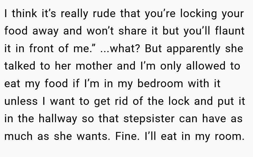 I think it’s really rude that you’re locking your food away and won’t share it but you’ll flaunt it in front of me.” ...what? But apparently she talked to her mother and I’m only allowed to eat my food if I’m in my bedroom with it unless I want to get rid of the lock and put it in the hallway so that stepsister can have as much as she wants. Fine. I’ll eat in my room.