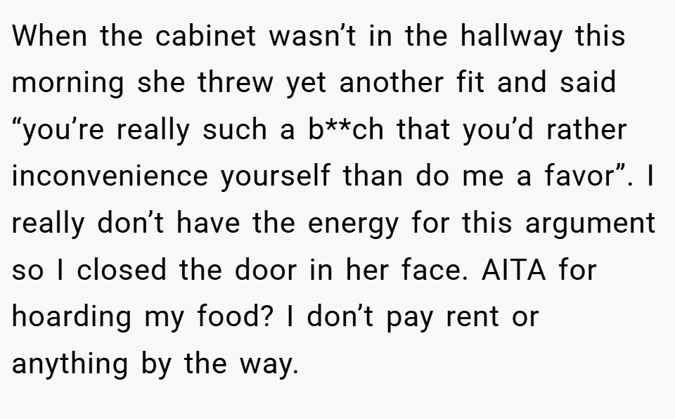 When the cabinet wasn’t in the hallway this morning she threw yet another fit and said “you’re really such a b**ch that you’d rather inconvenience yourself than do me a favor”. I really don’t have the energy for this argument so I closed the door in her face. AITA for hoarding my food? I don’t pay rent or anything by the way.