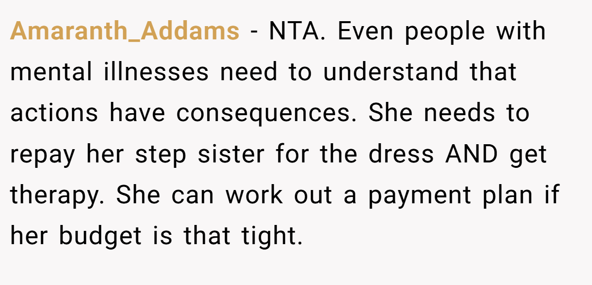 Amaranth_Addams − NTA. Even people with mental illnesses need to understand that actions have consequences. She needs to repay her step sister for the dress AND get therapy. She can work out a payment plan if her budget is that tight.